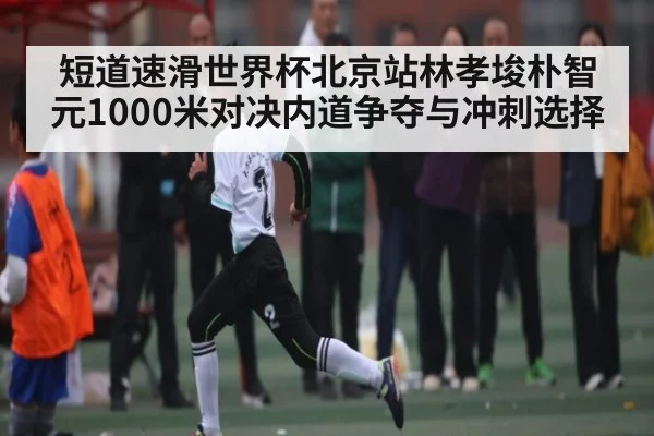 短道速滑世界杯北京站林孝埈朴智元1000米对决内道争夺与冲刺选择