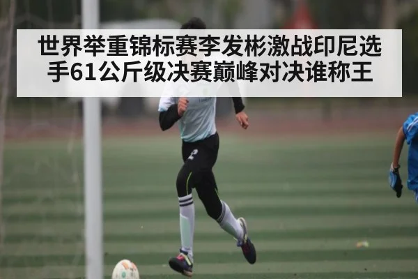 世界举重锦标赛李发彬激战印尼选手61公斤级决赛巅峰对决谁称王